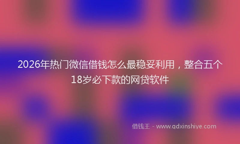 2026年热门微信借钱怎么最稳妥利用，整合五个18岁必下款的网贷软件