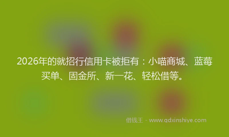 2026年的就招行信用卡被拒有：小喵商城、蓝莓买单、固金所、新一花、轻松借等。