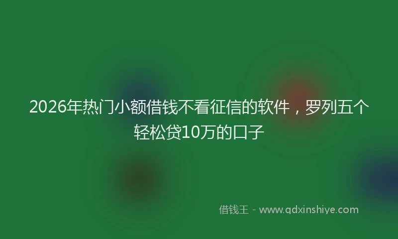 2026年热门小额借钱不看征信的软件，罗列五个轻松贷10万的口子