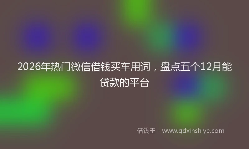 2026年热门微信借钱买车用词，盘点五个12月能贷款的平台