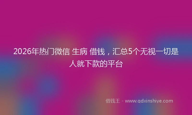 2026年热门微信 生病 借钱，汇总5个无视一切是人就下款的平台