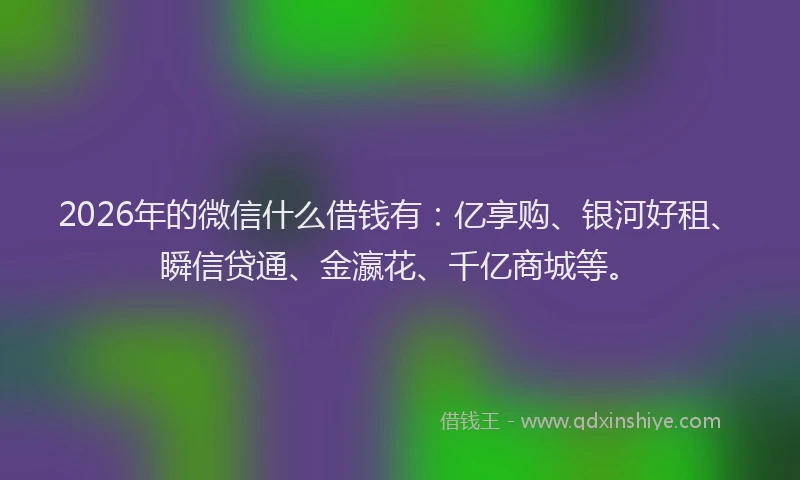 2026年的微信什么借钱有：亿享购、银河好租、瞬信贷通、金瀛花、千亿商城等。