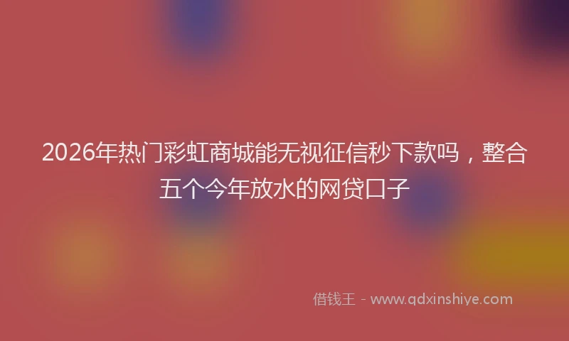 2026年热门彩虹商城能无视征信秒下款吗，整合五个今年放水的网贷口子