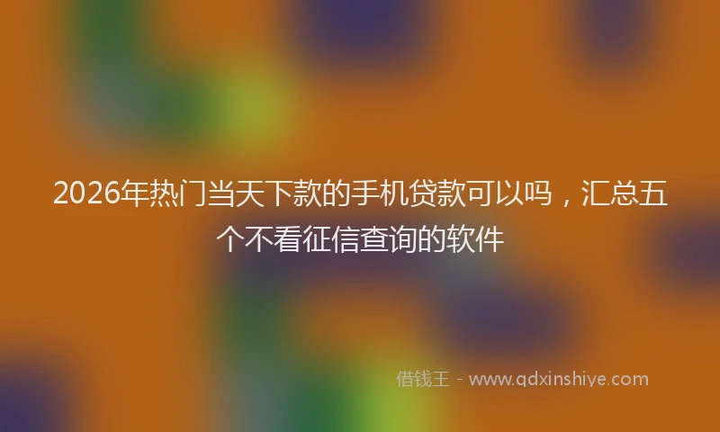 2026年热门当天下款的手机贷款可以吗,汇总五个不看征信查询的软件