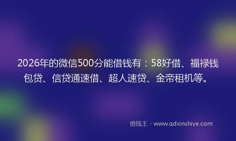 2026年的微信500分能借钱有:58好借、福禄钱包贷、信贷通速借、超人速贷、金帝租机等。