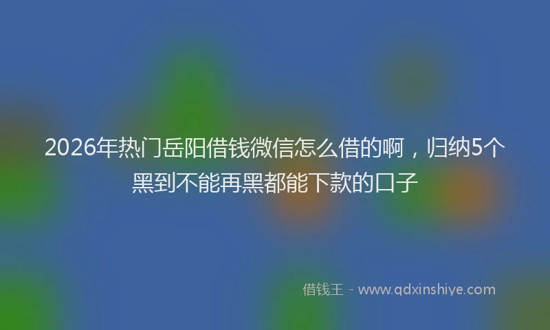 2026年热门岳阳借钱微信怎么借的啊，归纳5个黑到不能再黑都能下款的口子