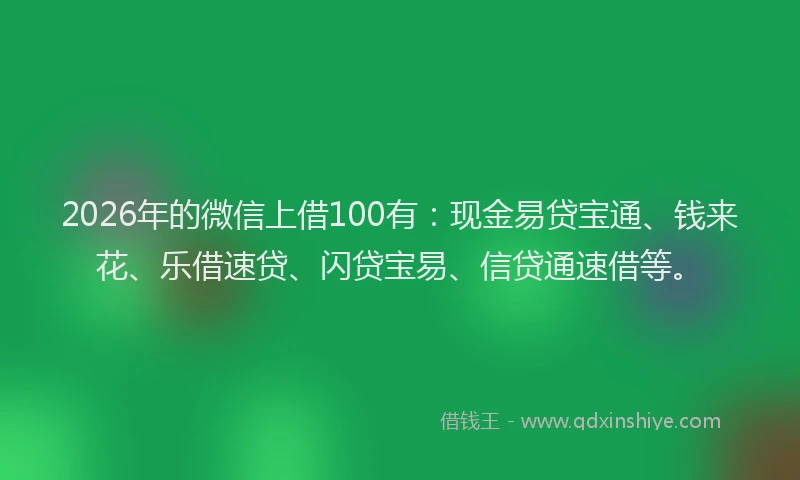 2026年的微信上借100有：现金易贷宝通、钱来花、乐借速贷、闪贷宝易、信贷通速借等。
