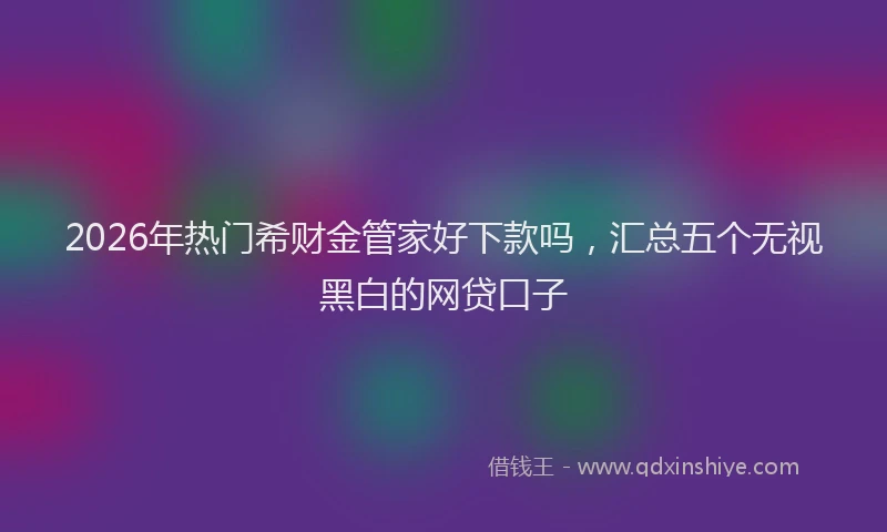 2026年热门希财金管家好下款吗，汇总五个无视黑白的网贷口子