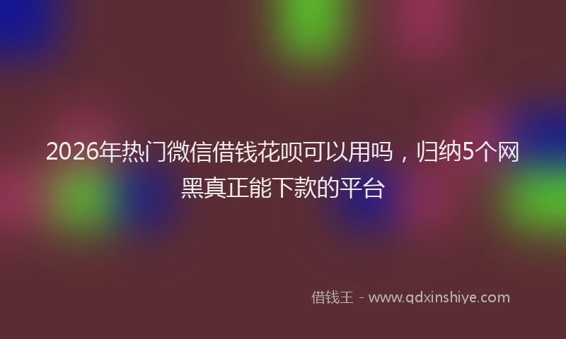 2026年热门微信借钱花呗可以用吗，归纳5个网黑真正能下款的平台