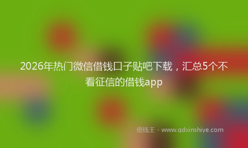 2026年热门微信借钱口子贴吧下载，汇总5个不看征信的借钱app