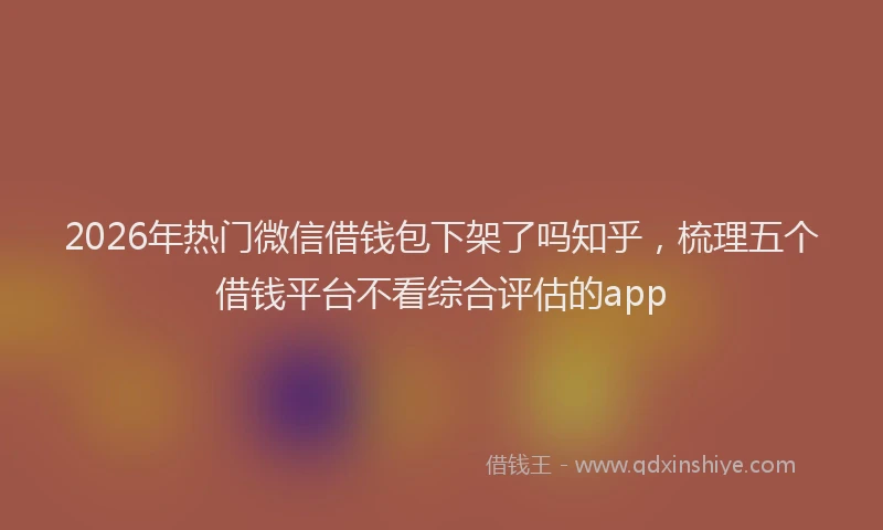 2026年热门微信借钱包下架了吗知乎，梳理五个借钱平台不看综合评估的app