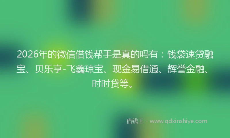 2026年的微信借钱帮手是真的吗有：钱袋速贷融宝、贝乐享-飞鑫琼宝、现金易借通、辉誉金融、时时贷等。
