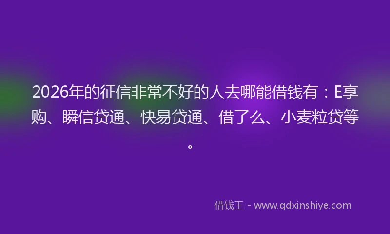 2026年的征信非常不好的人去哪能借钱有：E享购、瞬信贷通、快易贷通、借了么、小麦粒贷等。