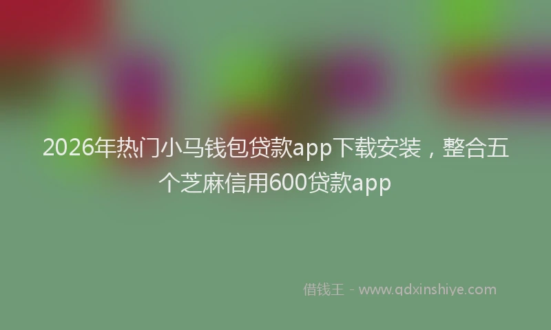 2026年热门小马钱包贷款app下载安装，整合五个芝麻信用600贷款app