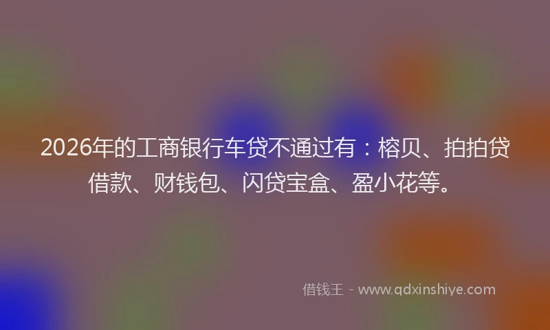 2026年的工商银行车贷不通过有：榕贝、拍拍贷借款、财钱包、闪贷宝盒、盈小花等。