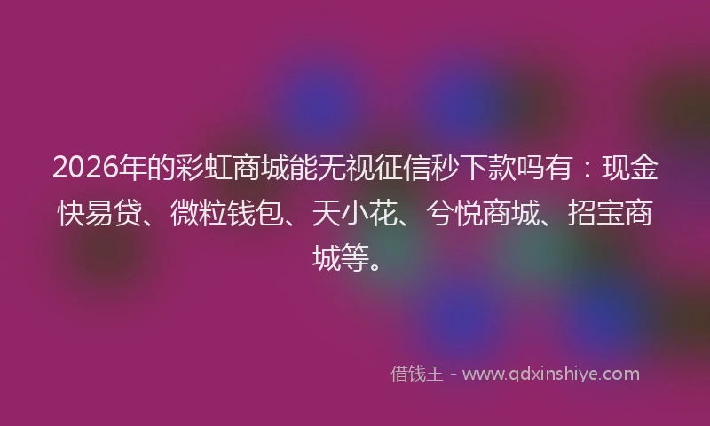 2026年的彩虹商城能无视征信秒下款吗有：现金快易贷、微粒钱包、天小花、兮悦商城、招宝商城等。