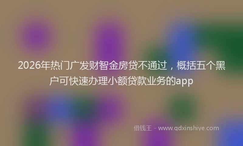 2026年热门广发财智金房贷不通过，概括五个黑户可快速办理小额贷款业务的app
