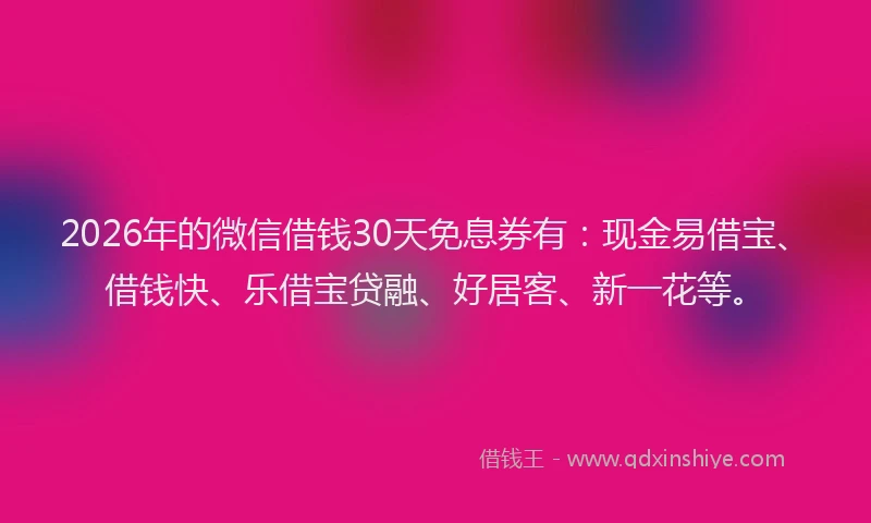 2026年的微信借钱30天免息券有：现金易借宝、借钱快、乐借宝贷融、好居客、新一花等。