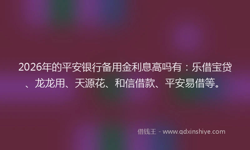 2026年的平安银行备用金利息高吗有：乐借宝贷、龙龙用、天源花、和信借款、平安易借等。