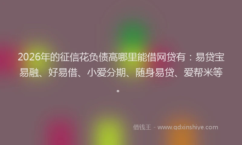 2026年的征信花负债高哪里能借网贷有：易贷宝易融、好易借、小爱分期、随身易贷、爱帮米等。
