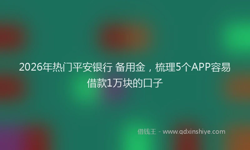 2026年热门平安银行 备用金，梳理5个APP容易借款1万块的口子