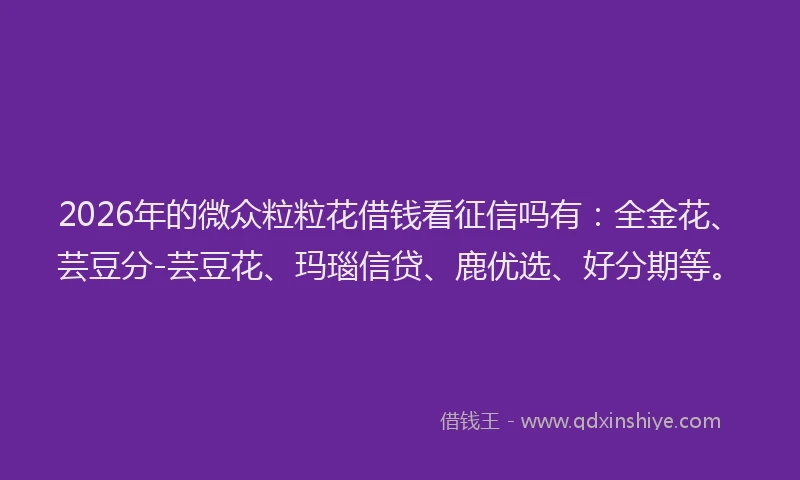 2026年的微众粒粒花借钱看征信吗有：全金花、芸豆分-芸豆花、玛瑙信贷、鹿优选、好分期等。