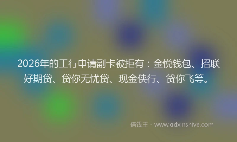 2026年的工行申请副卡被拒有:金悦钱包、招联好期贷、贷你无忧贷、现金侠行、贷你飞等。