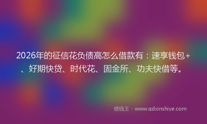 2026年的征信花负债高怎么借款有：速享钱包+、好期快贷、时代花、固金所、功夫快借等。