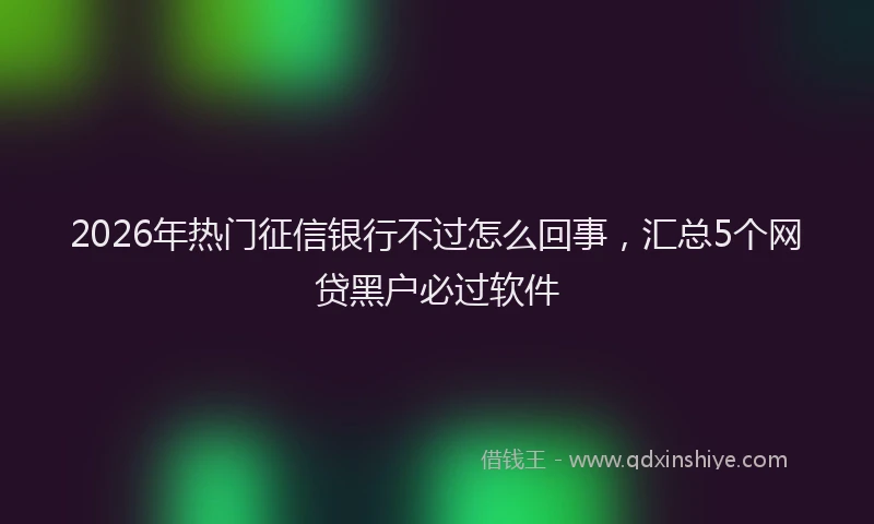 2026年热门征信银行不过怎么回事，汇总5个网贷黑户必过软件