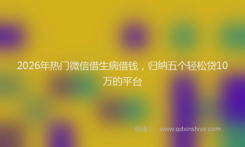 2026年热门微信借生病借钱，归纳五个轻松贷10万的平台