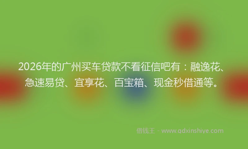 2026年的广州买车贷款不看征信吧有:融逸花、急速易贷、宜享花、百宝箱、现金秒借通等。