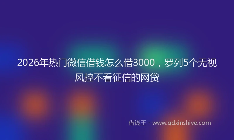 2026年热门微信借钱怎么借3000,罗列5个无视风控不看征信的网贷