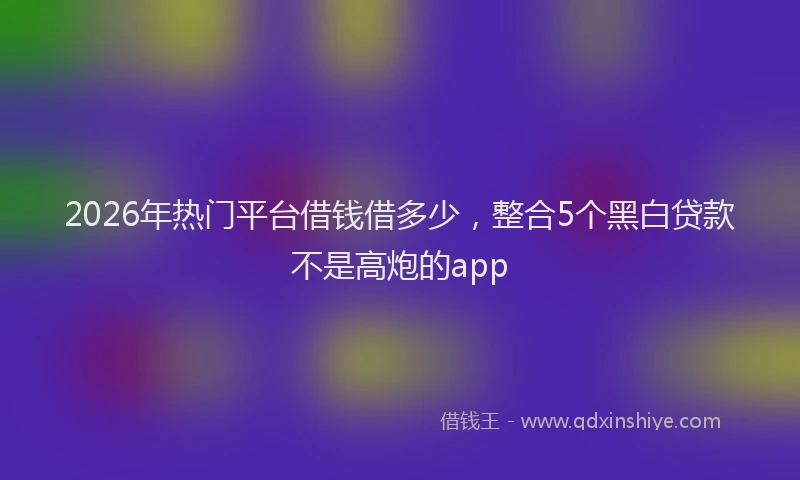 2026年热门平台借钱借多少，整合5个黑白贷款不是高炮的app