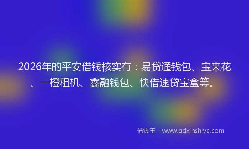 2026年的平安借钱核实有：易贷通钱包、宝来花、一橙租机、鑫融钱包、快借速贷宝盒等。