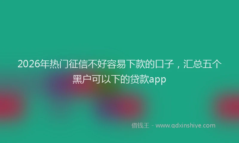 2026年热门征信不好容易下款的口子，汇总五个黑户可以下的贷款app
