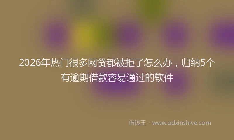 2026年热门很多网贷都被拒了怎么办，归纳5个有逾期借款容易通过的软件