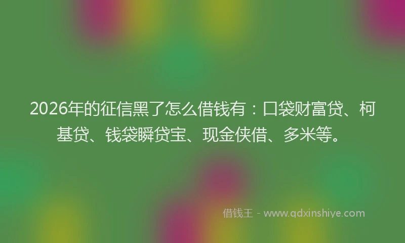 2026年的征信黑了怎么借钱有：口袋财富贷、柯基贷、钱袋瞬贷宝、现金侠借、多米等。