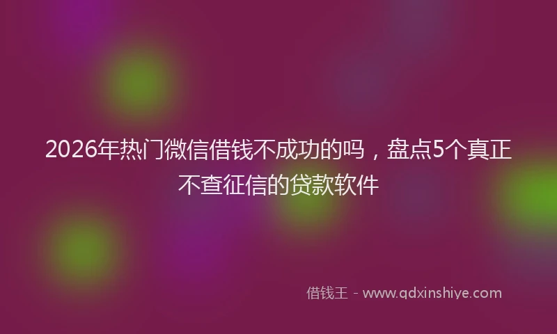 2026年热门微信借钱不成功的吗，盘点5个真正不查征信的贷款软件