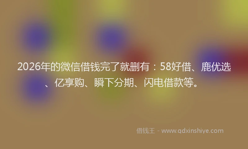 2026年的微信借钱完了就删有:58好借、鹿优选、亿享购、瞬下分期、闪电借款等。