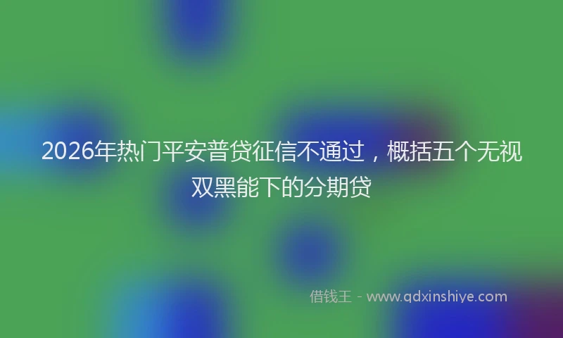 2026年热门平安普贷征信不通过，概括五个无视双黑能下的分期贷