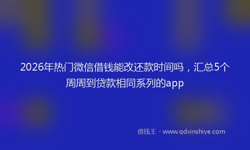 2026年热门微信借钱能改还款时间吗，汇总5个周周到贷款相同系列的app