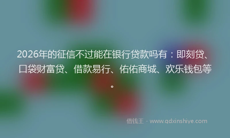 2026年的征信不过能在银行贷款吗有：即刻贷、口袋财富贷、借款易行、佑佑商城、欢乐钱包等。