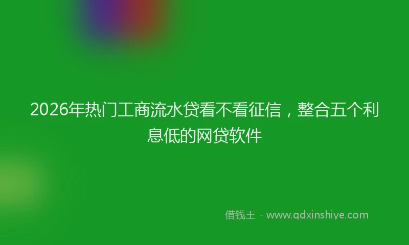 2026年热门工商流水贷看不看征信，整合五个利息低的网贷软件