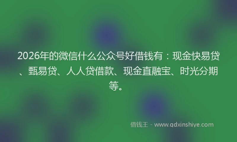 2026年的微信什么公众号好借钱有：现金快易贷、甄易贷、人人贷借款、现金直融宝、时光分期等。