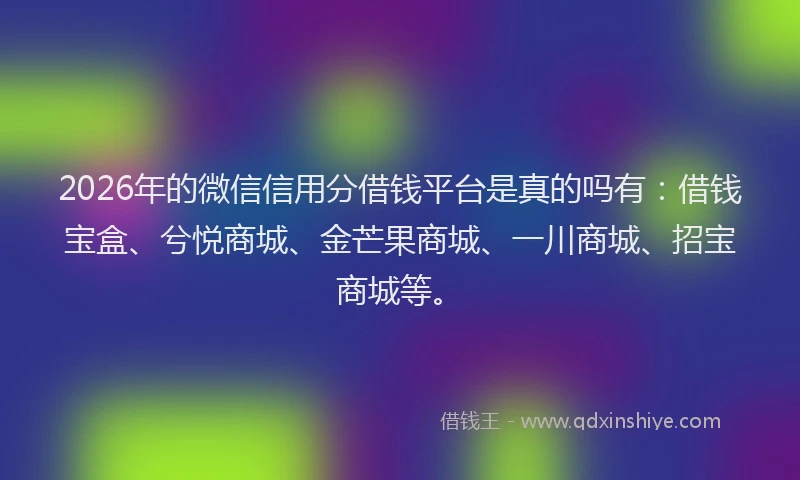 2026年的微信信用分借钱平台是真的吗有：借钱宝盒、兮悦商城、金芒果商城、一川商城、招宝商城等。