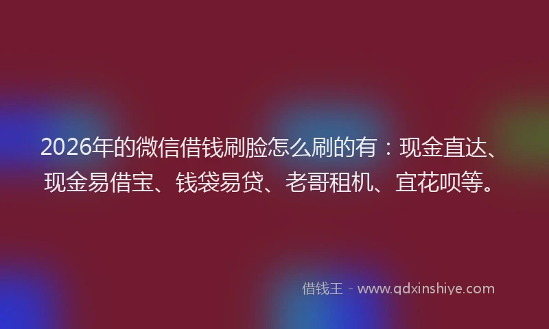 2026年的微信借钱刷脸怎么刷的有：现金直达、现金易借宝、钱袋易贷、老哥租机、宜花呗等。
