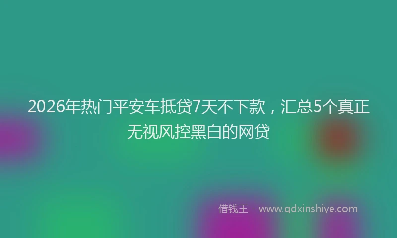 2026年热门平安车抵贷7天不下款，汇总5个真正无视风控黑白的网贷