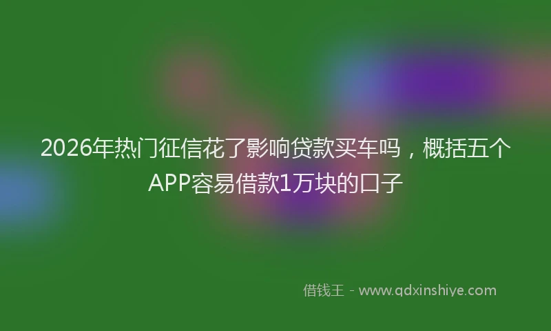 2026年热门征信花了影响贷款买车吗，概括五个APP容易借款1万块的口子