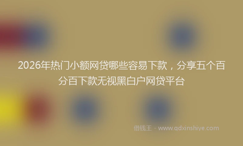 2026年热门小额网贷哪些容易下款,分享五个百分百下款无视黑白户网贷平台