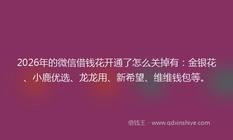 2026年的微信借钱花开通了怎么关掉有：金银花、小鹿优选、龙龙用、新希望、维维钱包等。